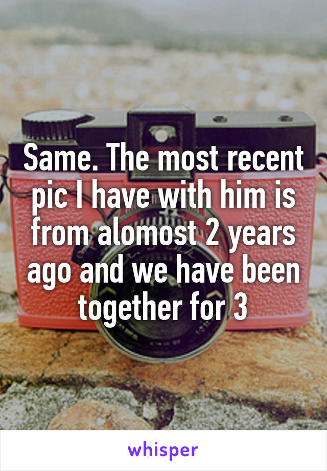 Same. The most recent pic I have with him is from alomost 2 years ago and we have been together for 3