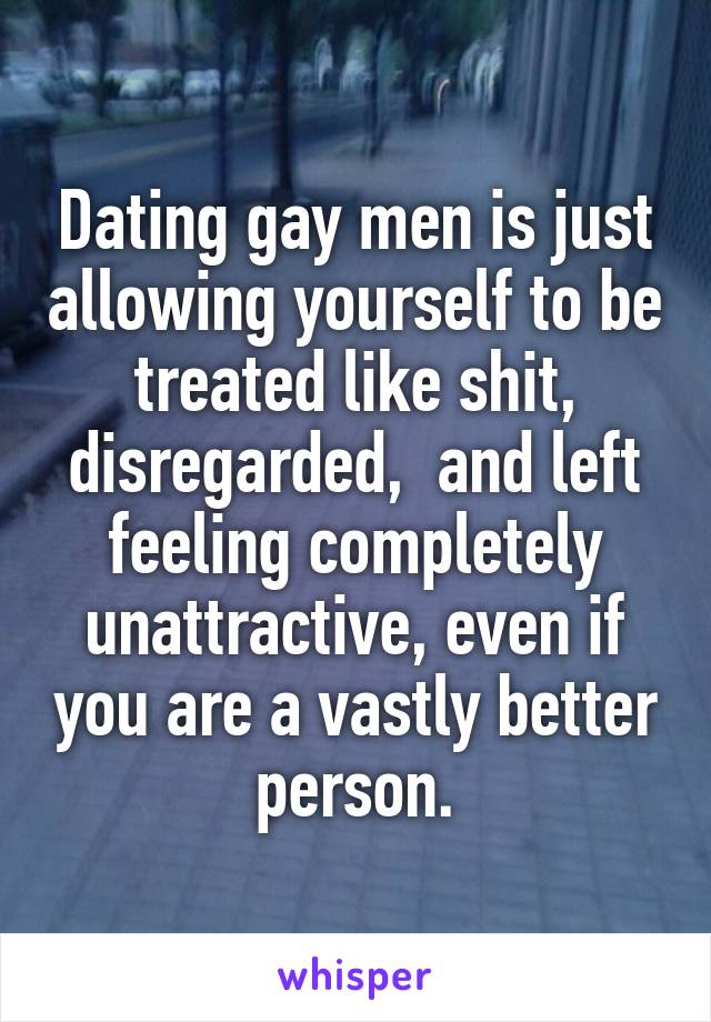 Dating gay men is just allowing yourself to be treated like shit, disregarded,  and left feeling completely unattractive, even if you are a vastly better person.