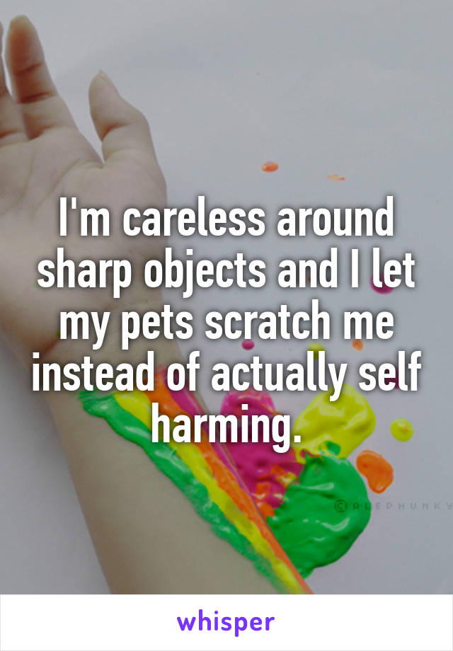 I'm careless around sharp objects and I let my pets scratch me instead of actually self harming.