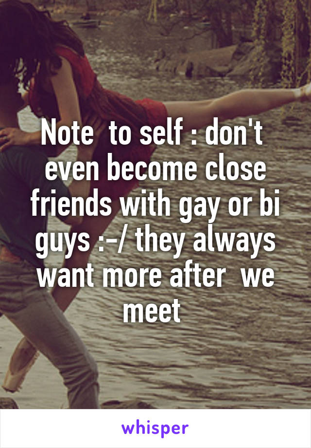 Note  to self : don't  even become close friends with gay or bi guys :-/ they always want more after  we meet 