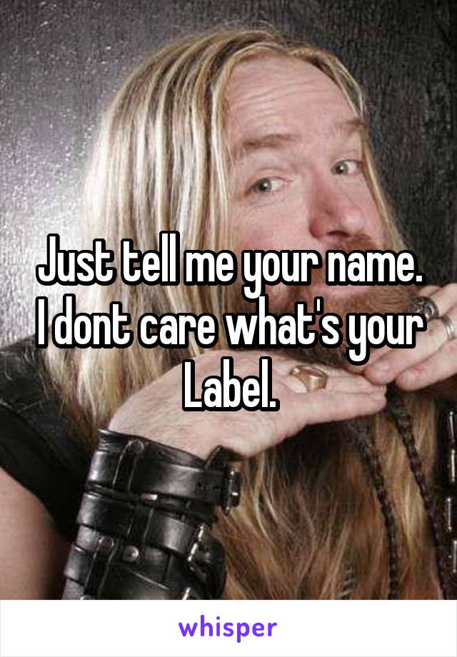 Just tell me your name. I dont care what's your Label.