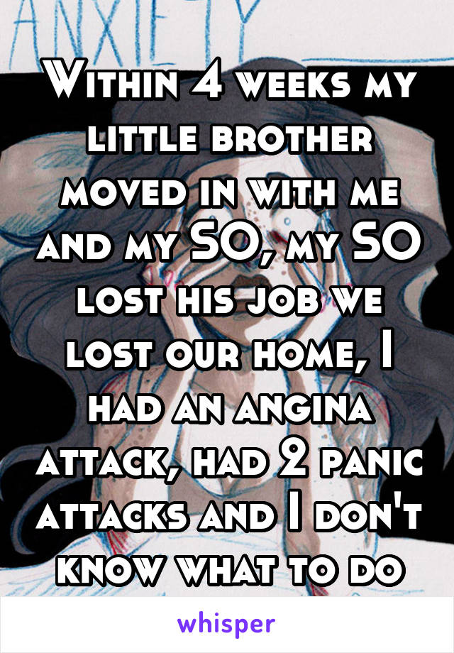 Within 4 weeks my little brother moved in with me and my SO, my SO lost his job we lost our home, I had an angina attack, had 2 panic attacks and I don't know what to do