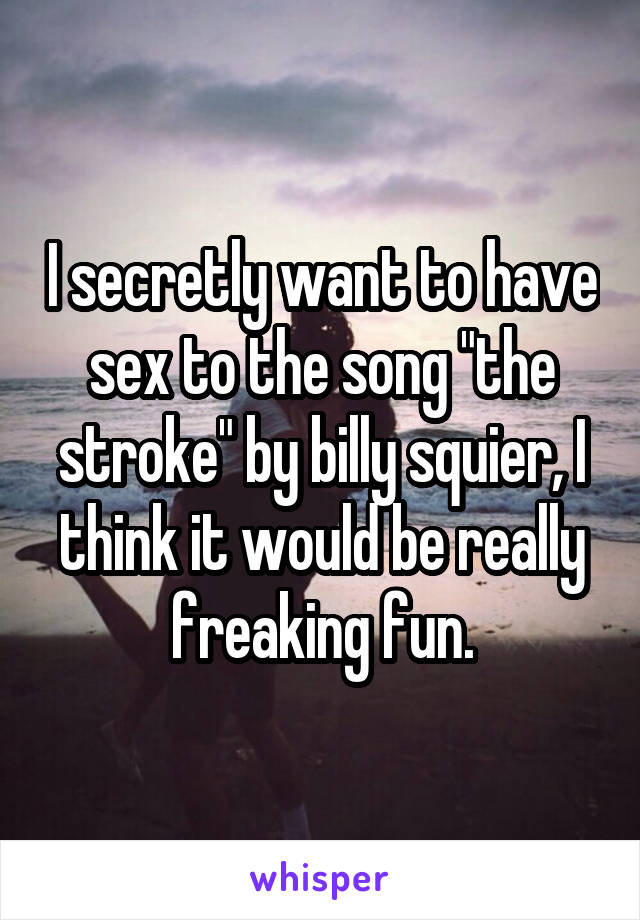 I secretly want to have sex to the song "the stroke" by billy squier, I think it would be really freaking fun.
