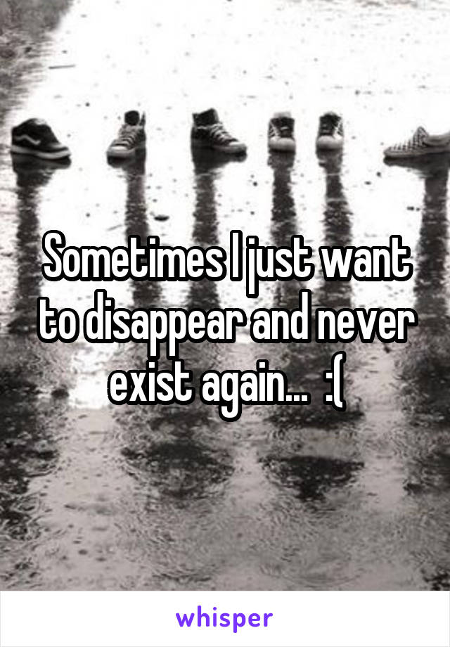 Sometimes I just want to disappear and never exist again...  :(
