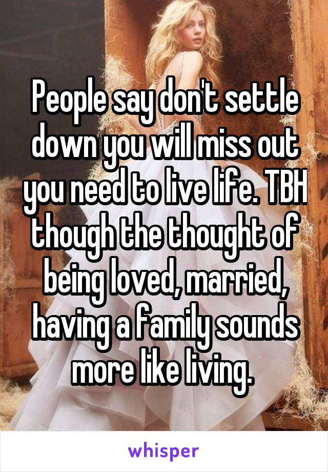 People say don't settle down you will miss out you need to live life. TBH though the thought of being loved, married, having a family sounds more like living. 