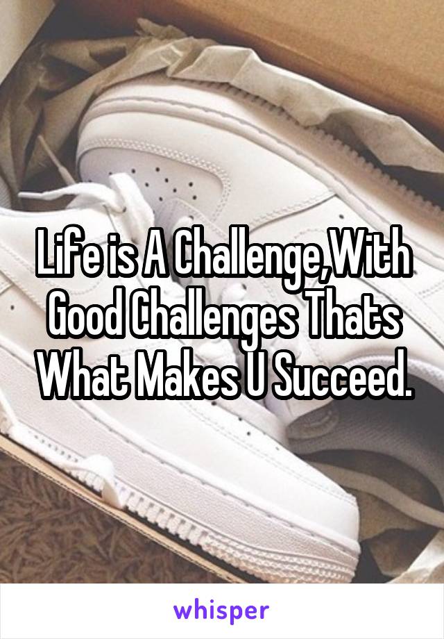 Life is A Challenge,With Good Challenges Thats What Makes U Succeed.