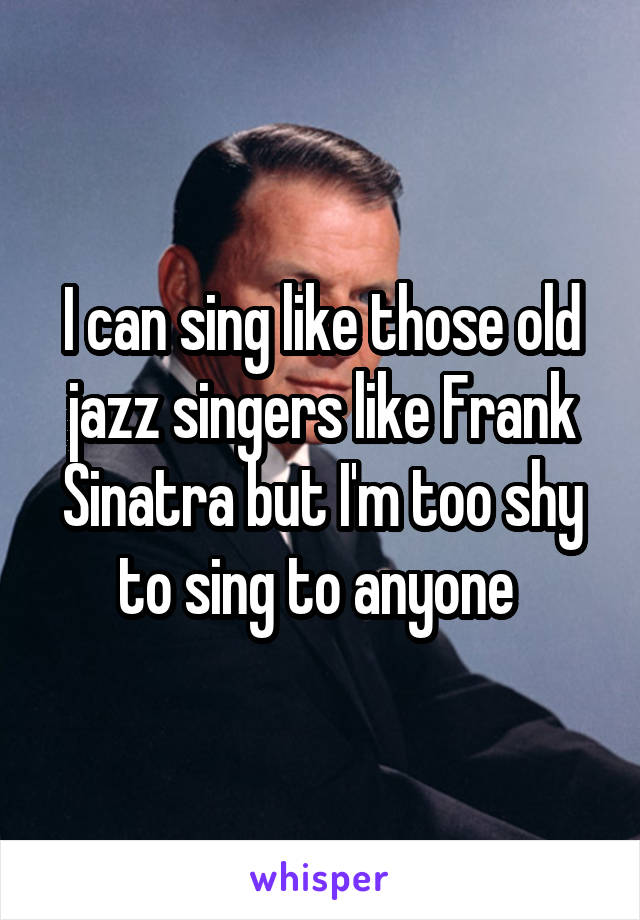 I can sing like those old jazz singers like Frank Sinatra but I'm too shy to sing to anyone 