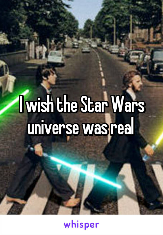 I wish the Star Wars universe was real 