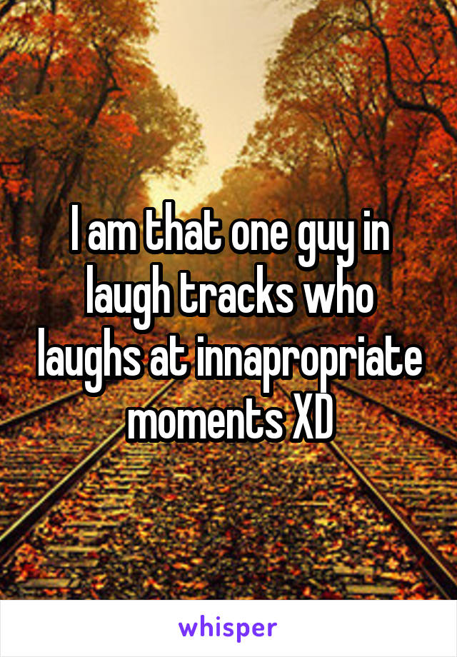 I am that one guy in laugh tracks who laughs at innapropriate moments XD