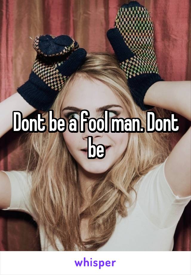 Dont be a fool man. Dont be