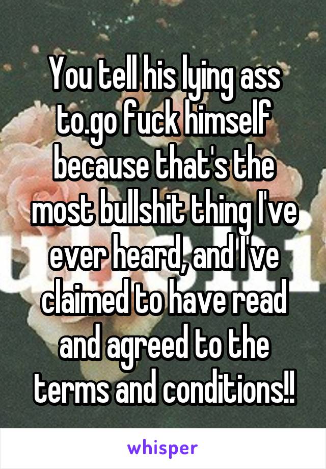 You tell his lying ass to.go fuck himself because that's the most bullshit thing I've ever heard, and I've claimed to have read and agreed to the terms and conditions!!