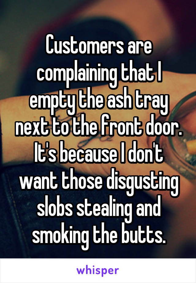 Customers are complaining that I empty the ash tray next to the front door. It's because I don't want those disgusting slobs stealing and smoking the butts.