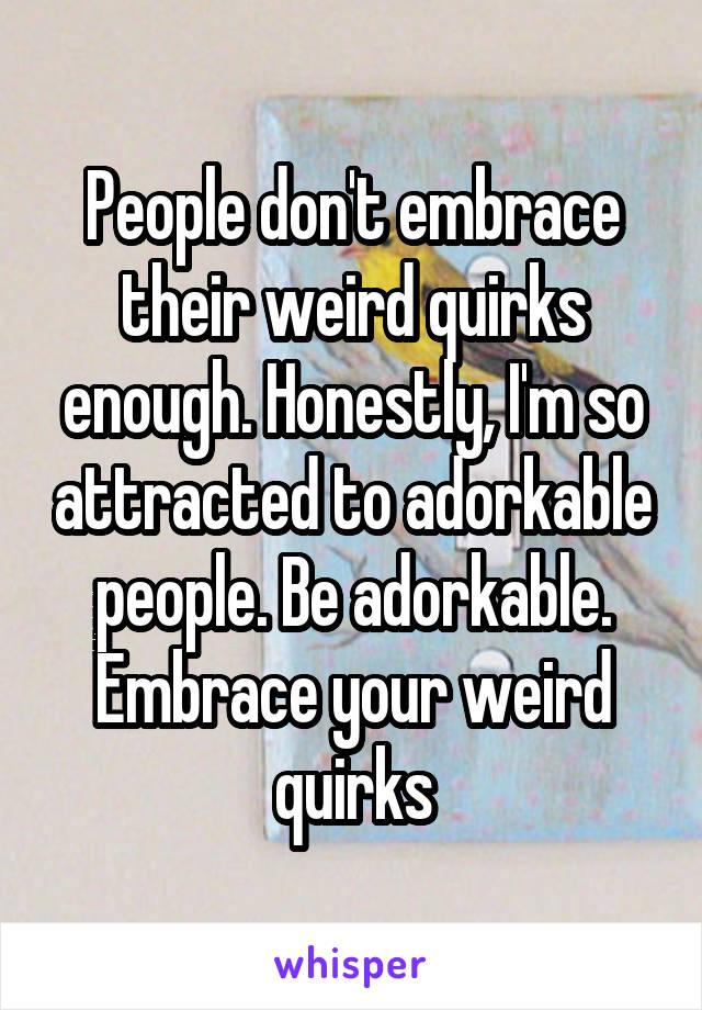 People don't embrace their weird quirks enough. Honestly, I'm so attracted to adorkable people. Be adorkable. Embrace your weird quirks