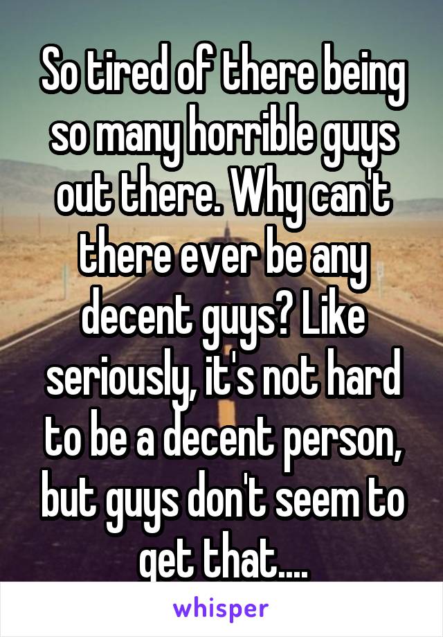 So tired of there being so many horrible guys out there. Why can't there ever be any decent guys? Like seriously, it's not hard to be a decent person, but guys don't seem to get that....