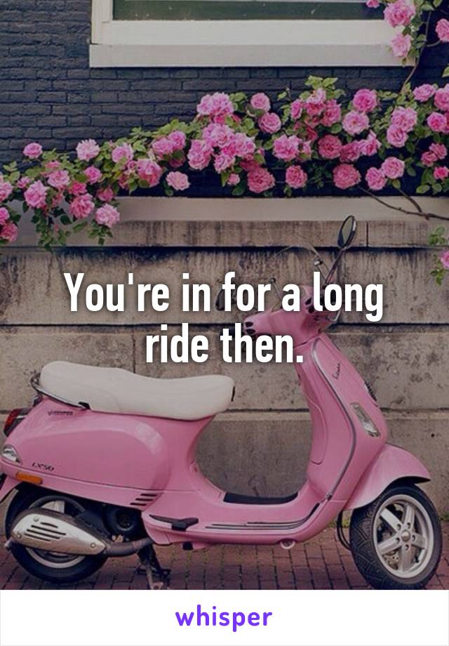 You're in for a long ride then.