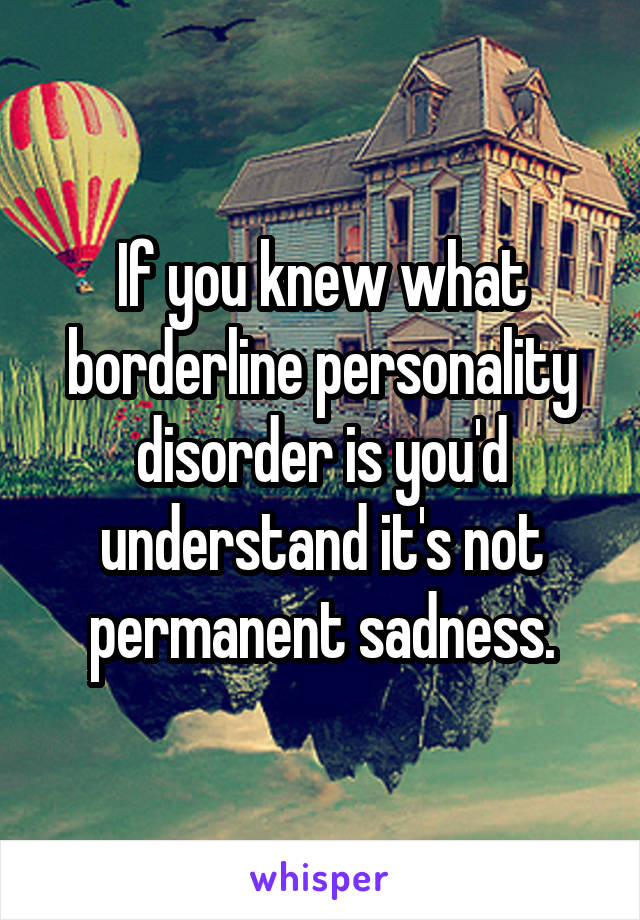 If you knew what borderline personality disorder is you'd understand it's not permanent sadness.