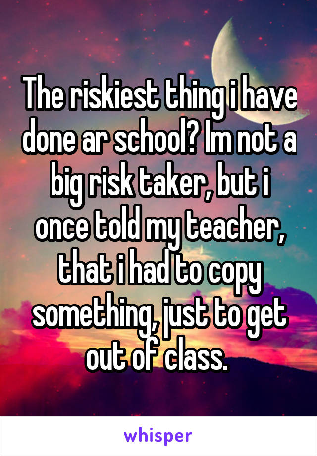 The riskiest thing i have done ar school? Im not a big risk taker, but i once told my teacher, that i had to copy something, just to get out of class. 