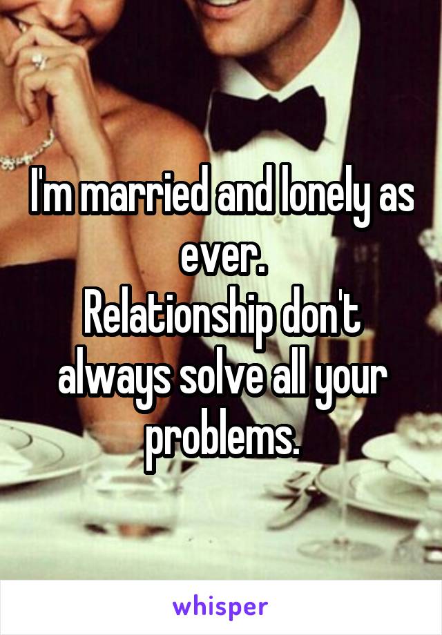 I'm married and lonely as ever.
Relationship don't always solve all your problems.