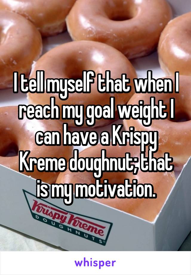 I tell myself that when I reach my goal weight I can have a Krispy Kreme doughnut; that is my motivation.