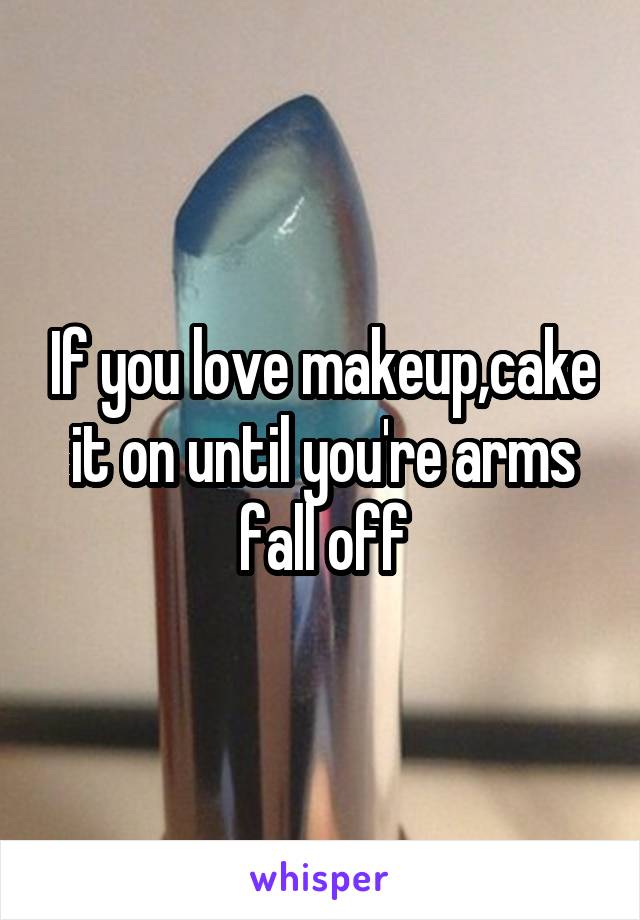 If you love makeup,cake it on until you're arms fall off