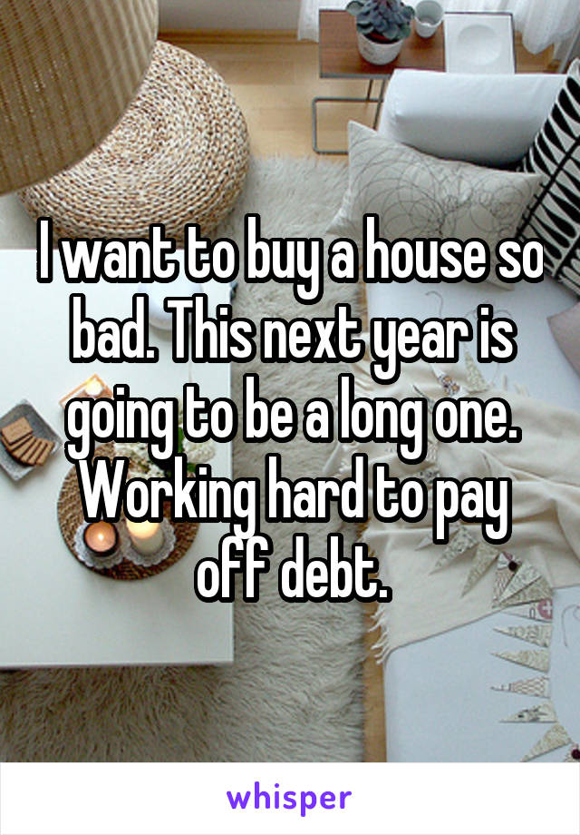 I want to buy a house so bad. This next year is going to be a long one. Working hard to pay off debt.
