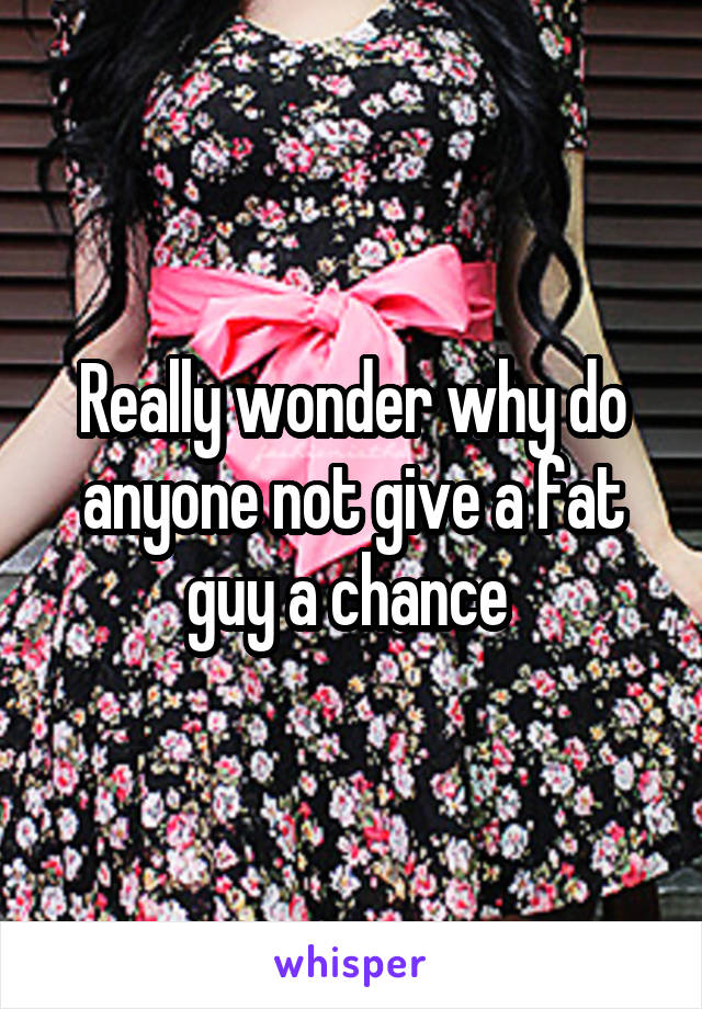 Really wonder why do anyone not give a fat guy a chance 