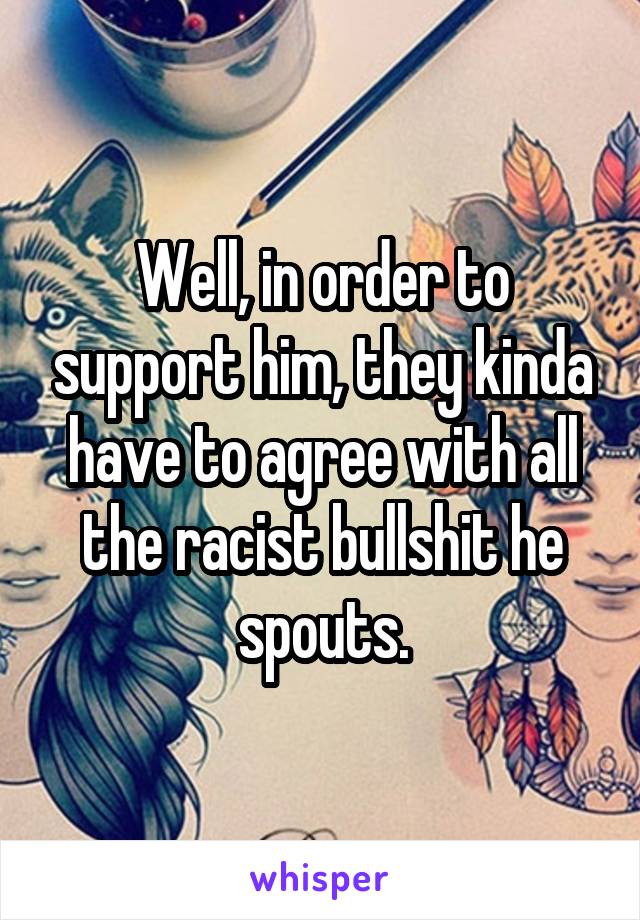 Well, in order to support him, they kinda have to agree with all the racist bullshit he spouts.