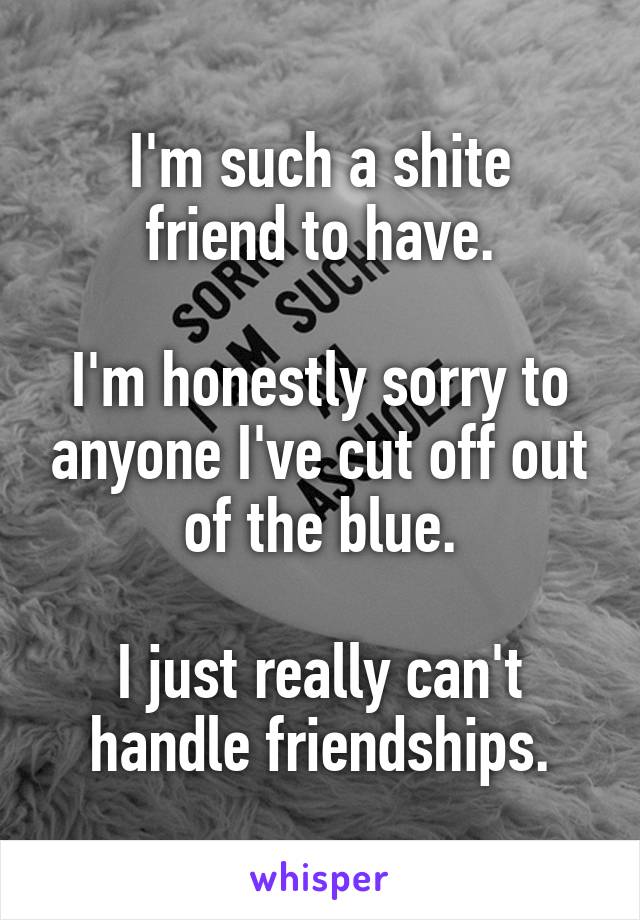 I'm such a shite
friend to have.

I'm honestly sorry to anyone I've cut off out of the blue.

I just really can't handle friendships.