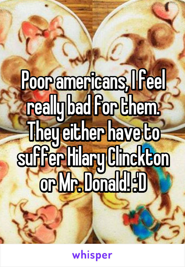Poor americans, I feel really bad for them. They either have to suffer Hilary Clinckton or Mr. Donald! :'D