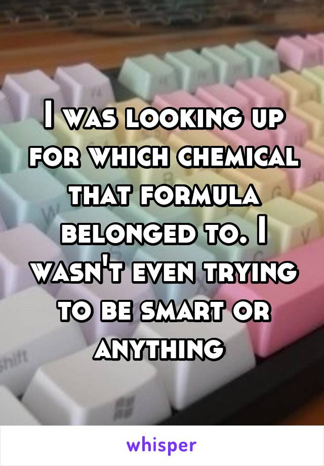 I was looking up for which chemical that formula belonged to. I wasn't even trying to be smart or anything 