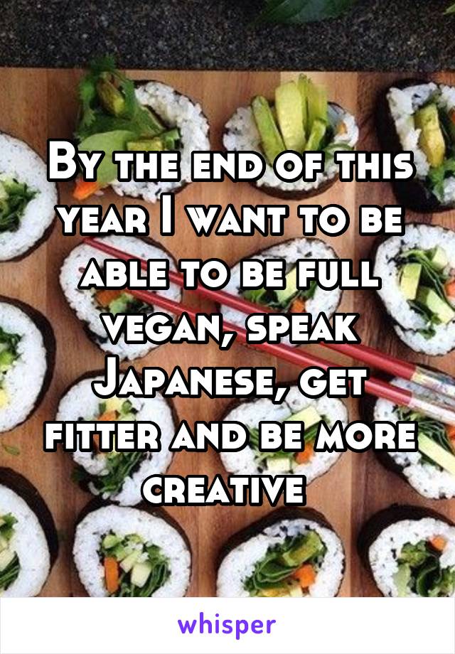 By the end of this year I want to be able to be full vegan, speak Japanese, get fitter and be more creative 