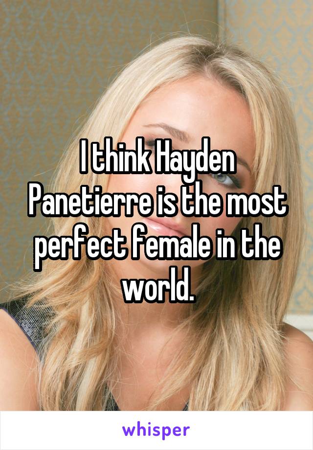 I think Hayden Panetierre is the most perfect female in the world.