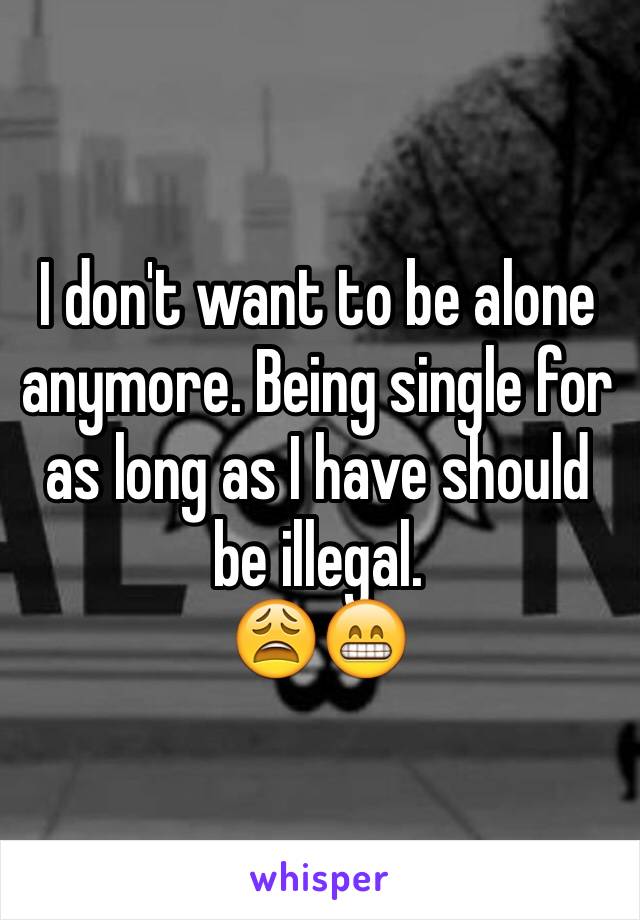 I don't want to be alone anymore. Being single for as long as I have should be illegal. 
😩😁