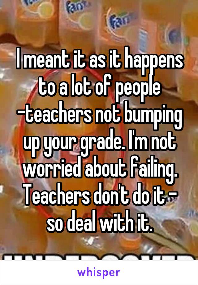 I meant it as it happens to a lot of people -teachers not bumping up your grade. I'm not worried about failing. Teachers don't do it - so deal with it.