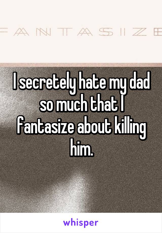 I secretely hate my dad so much that I fantasize about killing him.