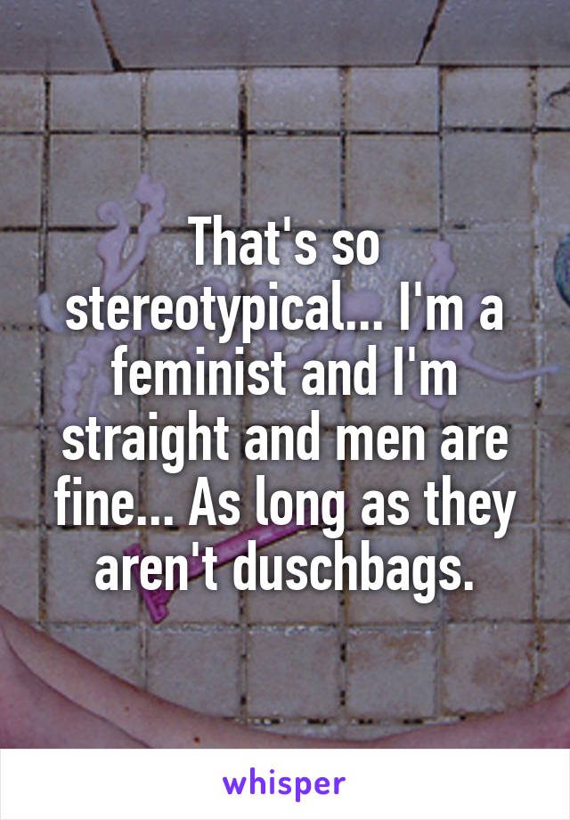 That's so stereotypical... I'm a feminist and I'm straight and men are fine... As long as they aren't duschbags.