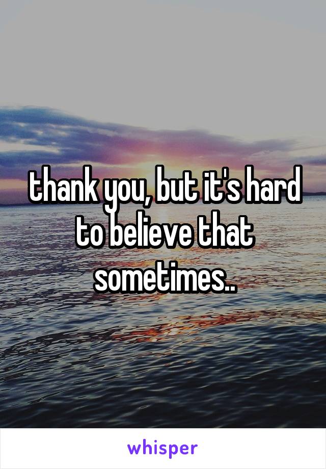 thank you, but it's hard to believe that sometimes..