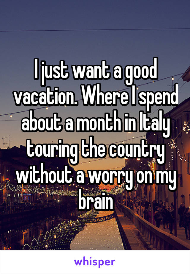I just want a good vacation. Where I spend about a month in Italy touring the country without a worry on my brain