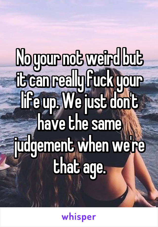 No your not weird but it can really fuck your life up. We just don't have the same judgement when we're that age.