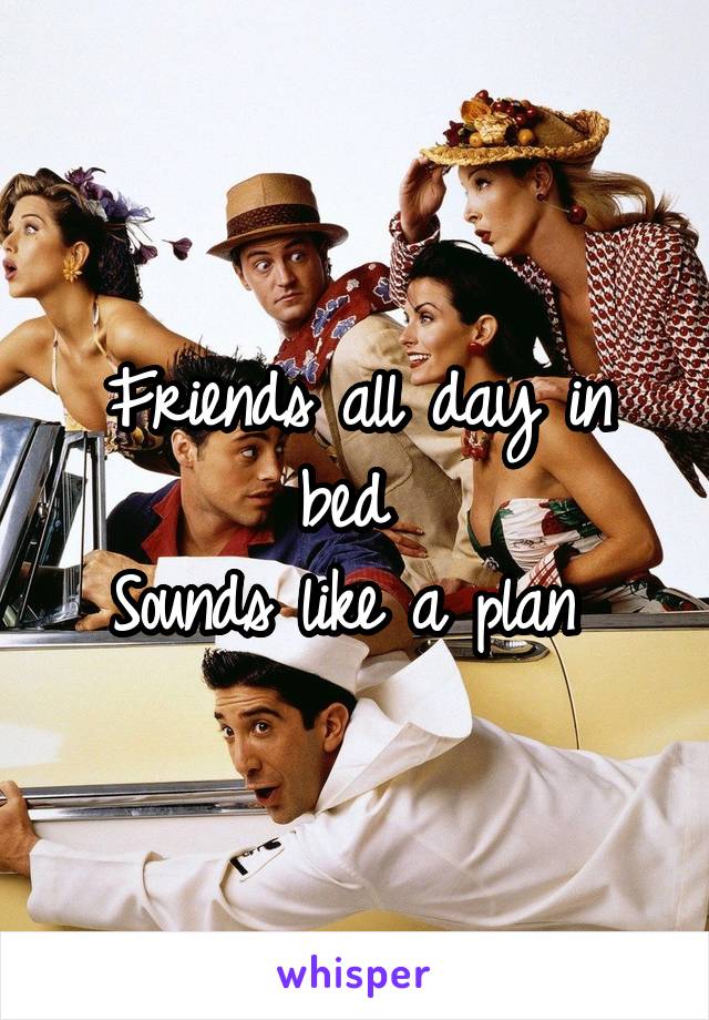 Friends all day in bed 
Sounds like a plan 