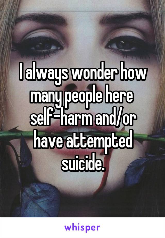 I always wonder how many people here 
self-harm and/or have attempted suicide.
