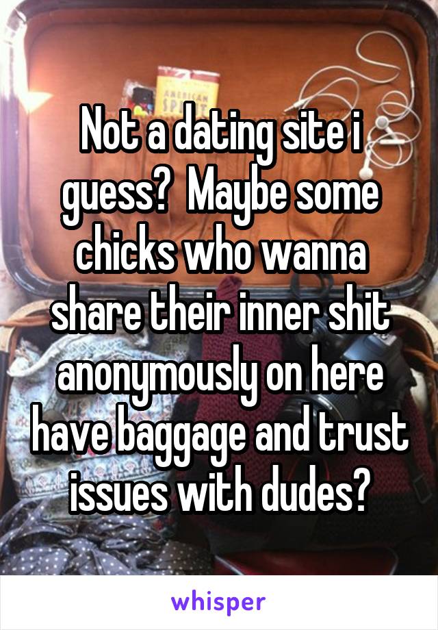 Not a dating site i guess?  Maybe some chicks who wanna share their inner shit anonymously on here have baggage and trust issues with dudes?