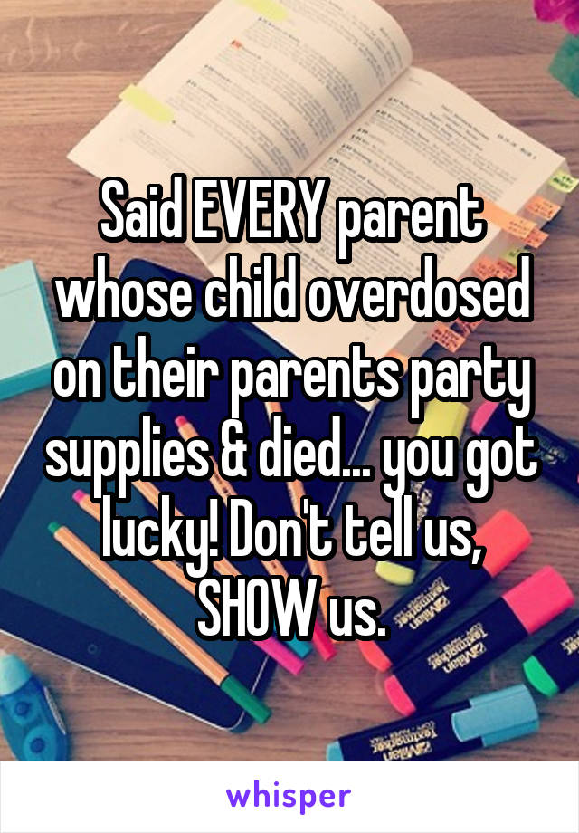 Said EVERY parent whose child overdosed on their parents party supplies & died... you got lucky! Don't tell us, SHOW us.