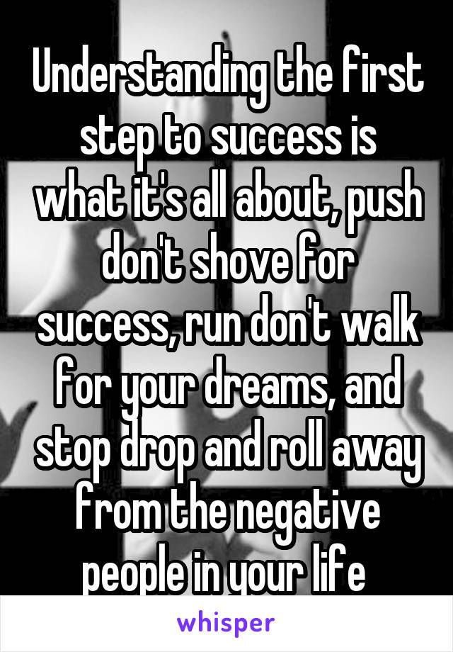Understanding the first step to success is what it's all about, push don't shove for success, run don't walk for your dreams, and stop drop and roll away from the negative people in your life 