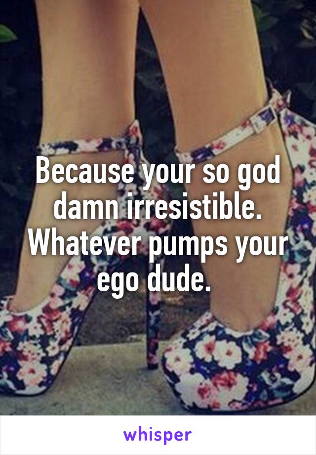 Because your so god damn irresistible. Whatever pumps your ego dude. 