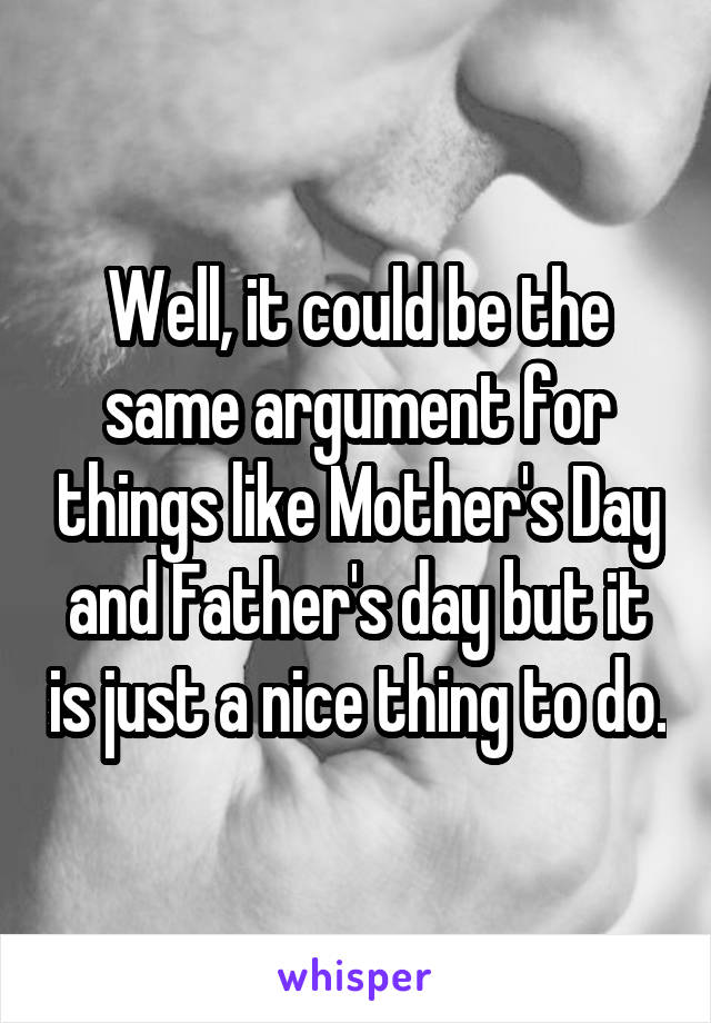 Well, it could be the same argument for things like Mother's Day and Father's day but it is just a nice thing to do.