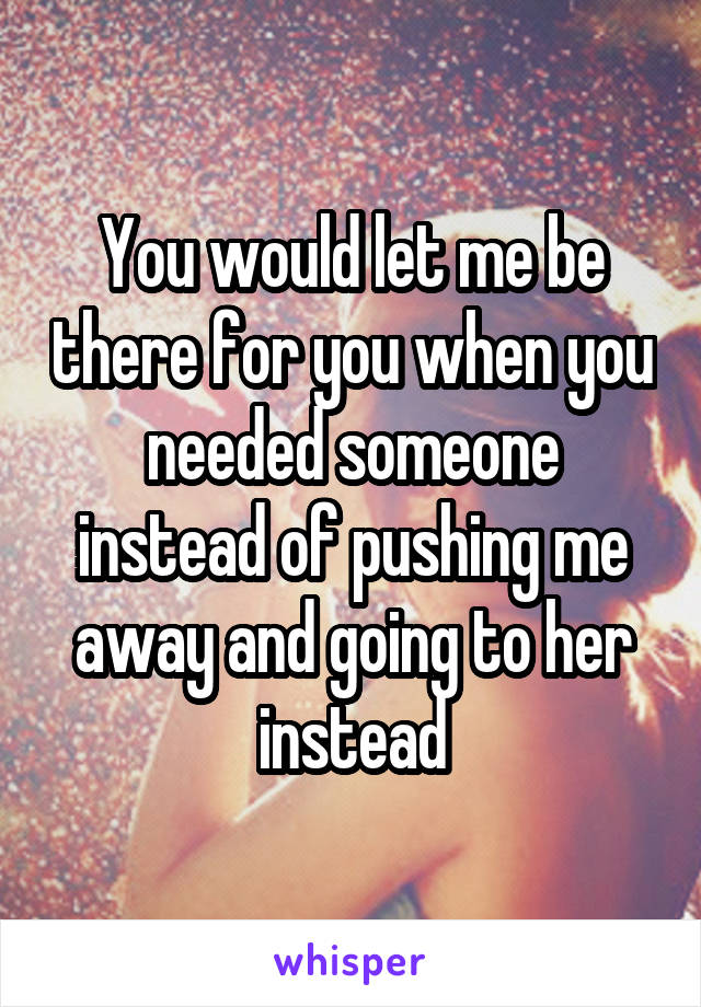 You would let me be there for you when you needed someone instead of pushing me away and going to her instead