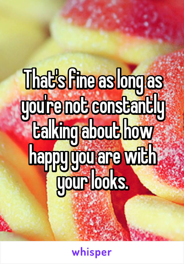 That's fine as long as you're not constantly talking about how happy you are with your looks.