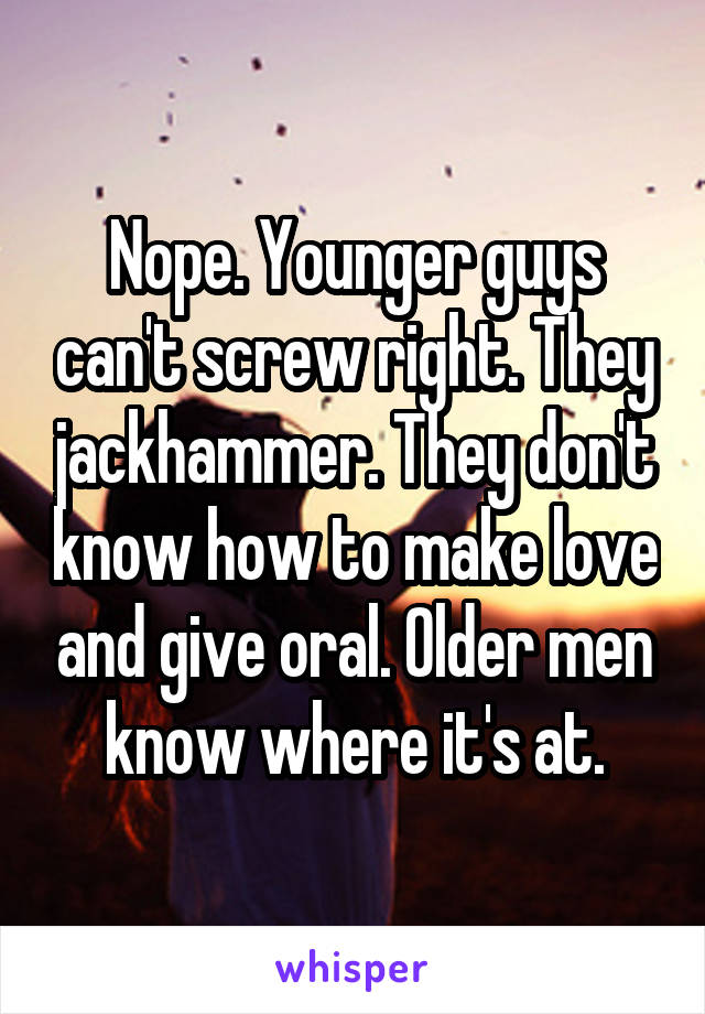 Nope. Younger guys can't screw right. They jackhammer. They don't know how to make love and give oral. Older men know where it's at.