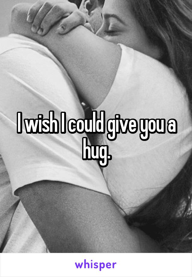 I wish I could give you a hug.